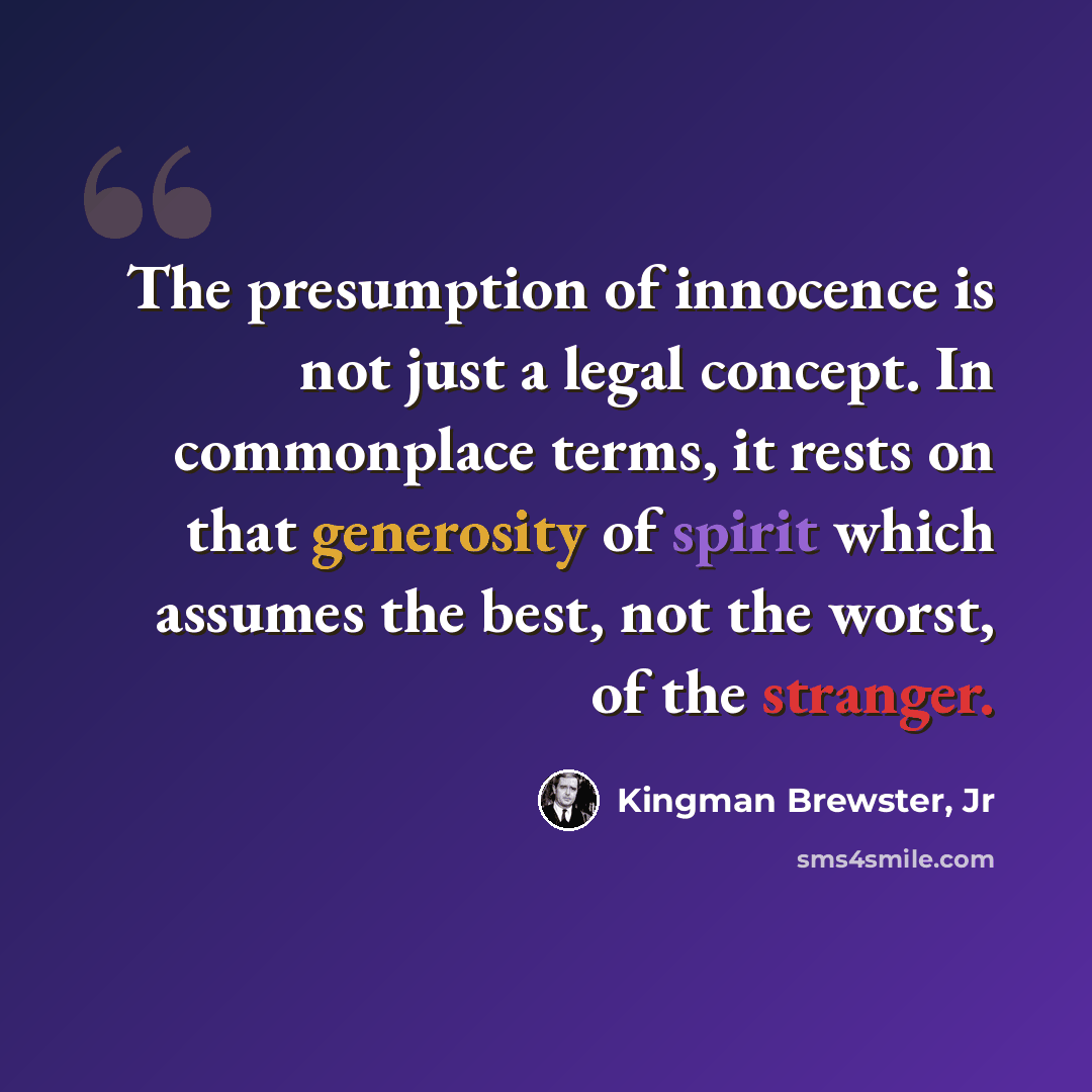 “The presumption of innocence is not just a legal concept. In commonplace terms, it rests on that generosity of spirit which assumes the best, not the worst, of the stranger.” quote by Kingman Brewster, Jr