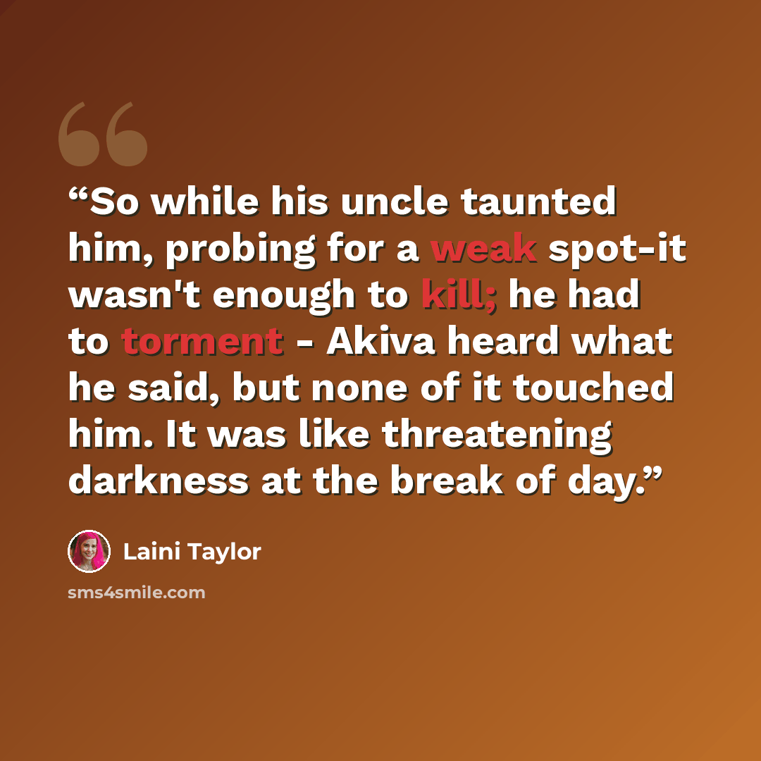 “So while his uncle taunted him, probing for a weak spot-it wasn't enough to kill; he had to torment - Akiva heard what he said, but none of it touched him. It was like threatening darkness at the break of day.” quote by Laini Taylor