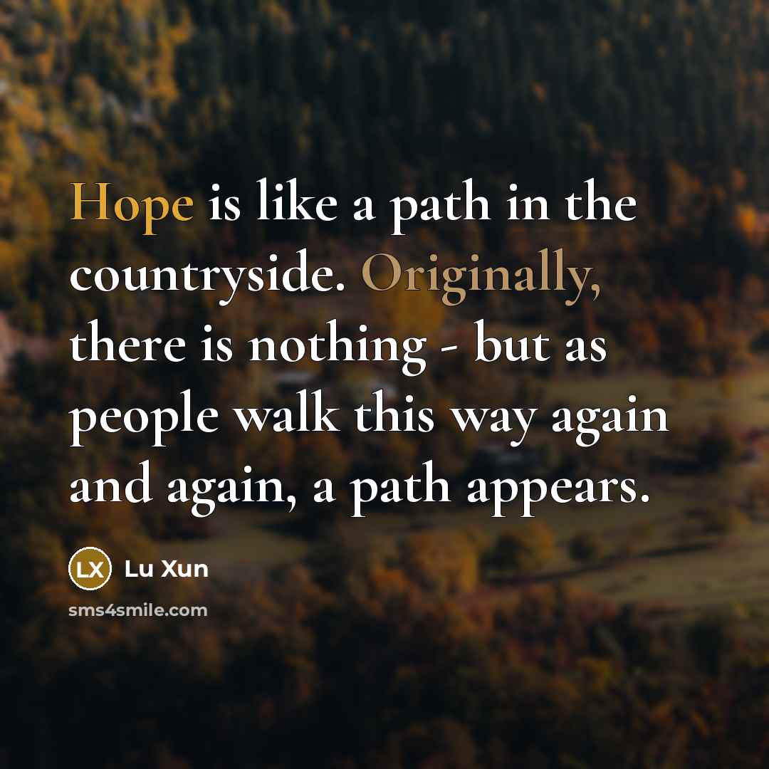 “Hope is like a path in the countryside. Originally, there is nothing - but as people walk this way again and again, a path appears.” quote by Lu Xun