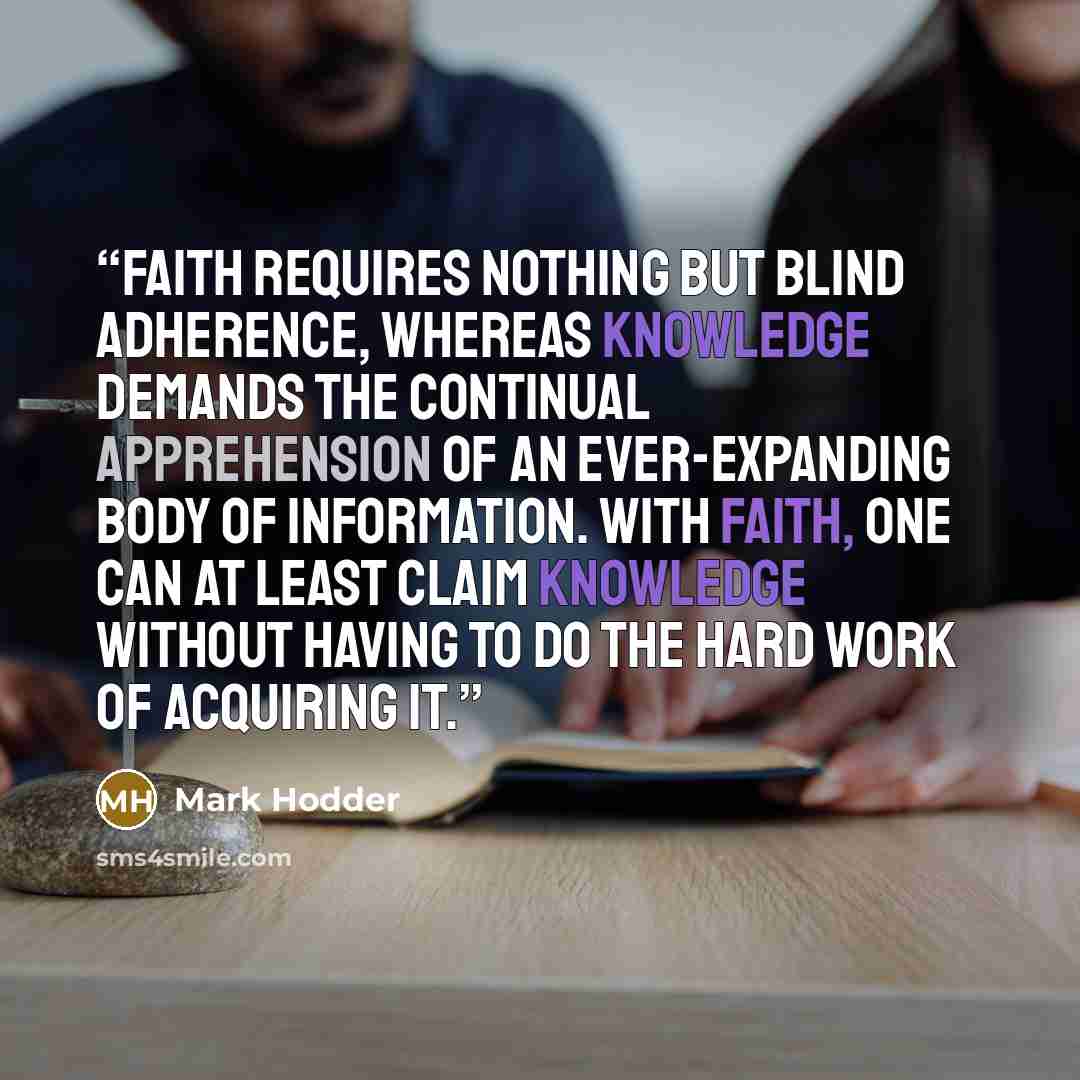 “Faith requires nothing but blind adherence, whereas knowledge demands the continual apprehension of an ever-expanding body of information. With faith, one can at least claim knowledge without having to do the hard work of acquiring it.” quote by Mark Hodder