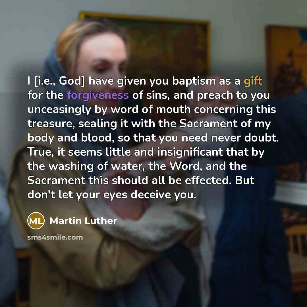 “I [i.e., God] have given you baptism as a gift for the forgiveness of sins, and preach to you unceasingly by word of mouth concerning this treasure, sealing it with the Sacrament of my body and blood, so that you need never doubt. True, it seems little and insignificant that by the washing of…” quote by Martin Luther