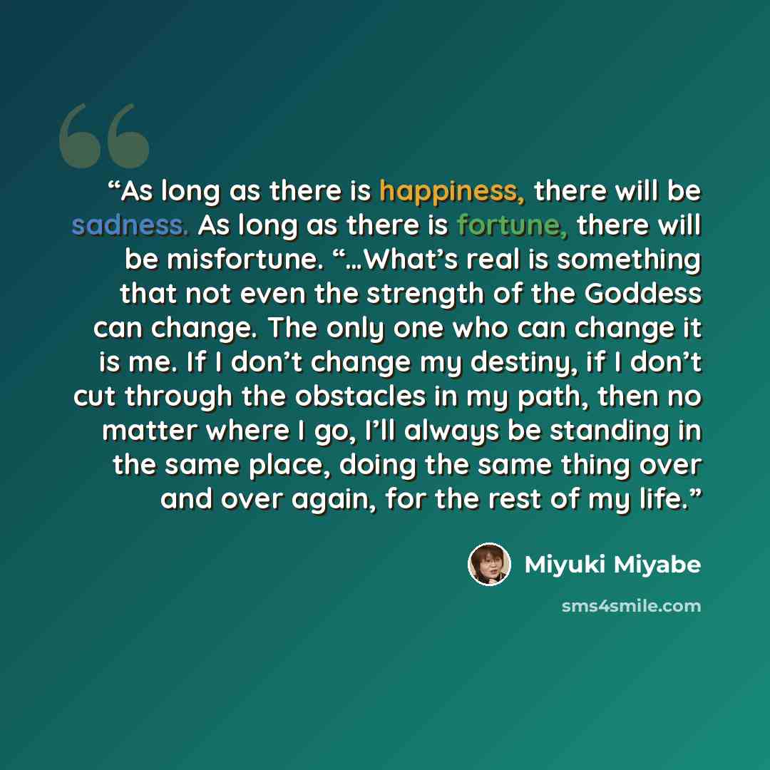 “As long as there is happiness, there will be sadness. As long as there is fortune, there will be misfortune. “…What’s real is something that not even the strength of the Goddess can change. The only one who can change it is me. If I don’t change my destiny, if I don’t cut through the obstacles in…” quote by Miyuki Miyabe