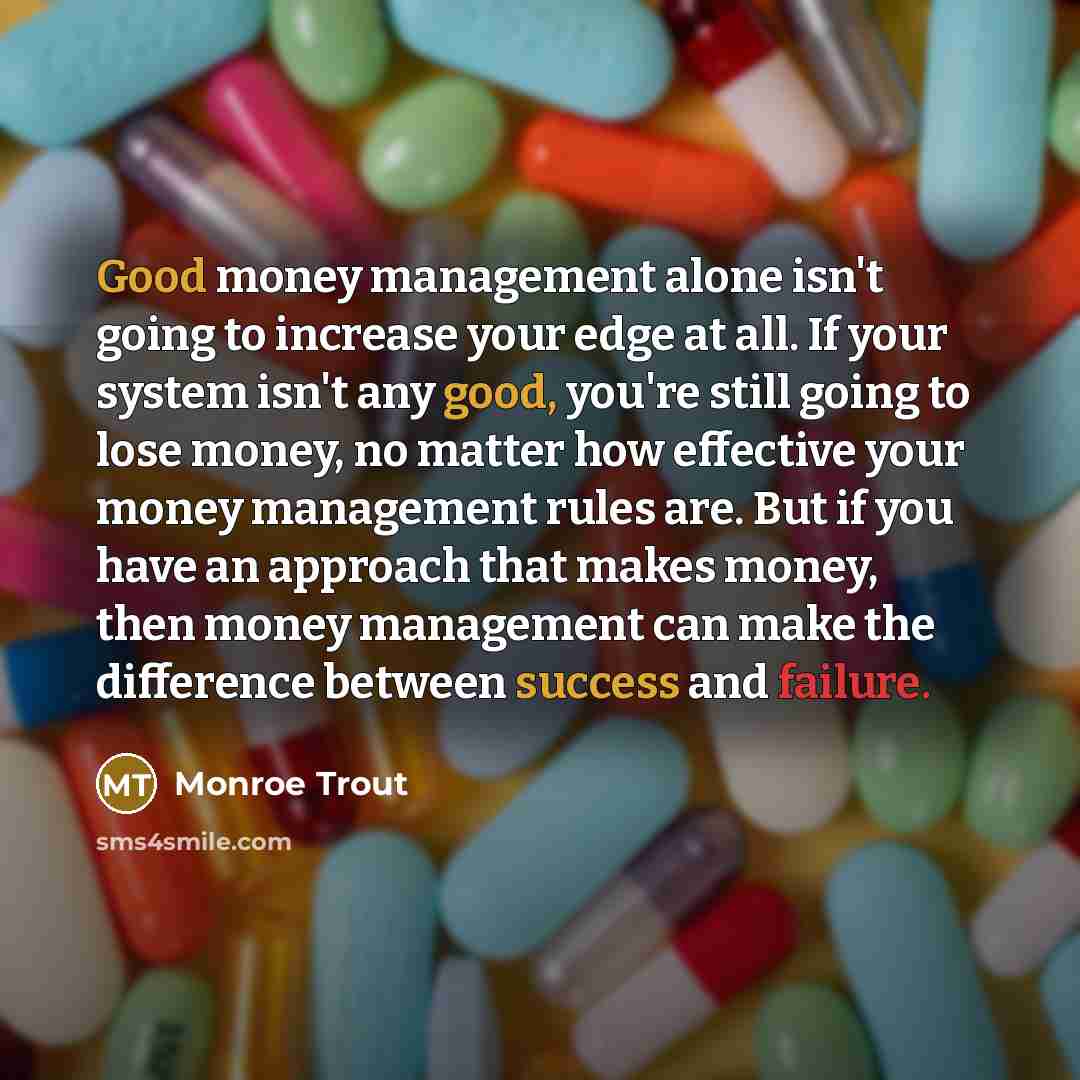 “Good money management alone isn't going to increase your edge at all. If your system isn't any good, you're still going to lose money, no matter how effective your money management rules are. But if you have an approach that makes money, then money management can make the difference between…” quote by Monroe Trout