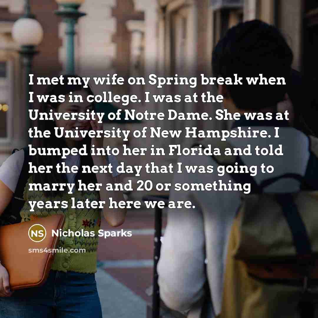 “I met my wife on Spring break when I was in college. I was at the University of Notre Dame. She was at the University of New Hampshire. I bumped into her in Florida and told her the next day that I was going to marry her and 20 or something years later here we are.” quote by Nicholas Sparks