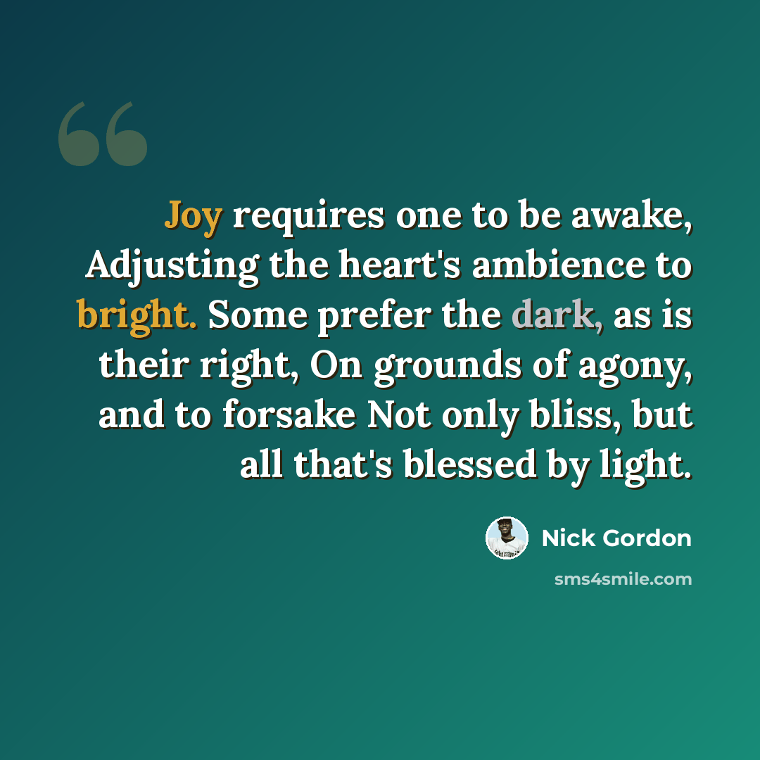 “Joy requires one to be awake, Adjusting the heart's ambience to bright. Some prefer the dark, as is their right, On grounds of agony, and to forsake Not only bliss, but all that's blessed by light.” quote by Nick Gordon
