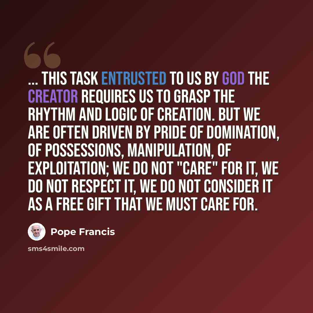 “... this task entrusted to us by God the Creator requires us to grasp the rhythm and logic of creation. But we are often driven by pride of domination, of possessions, manipulation, of exploitation; we do not "care" for it, we do not respect it, we do not consider it as a free gift that we must…” quote by Pope Francis