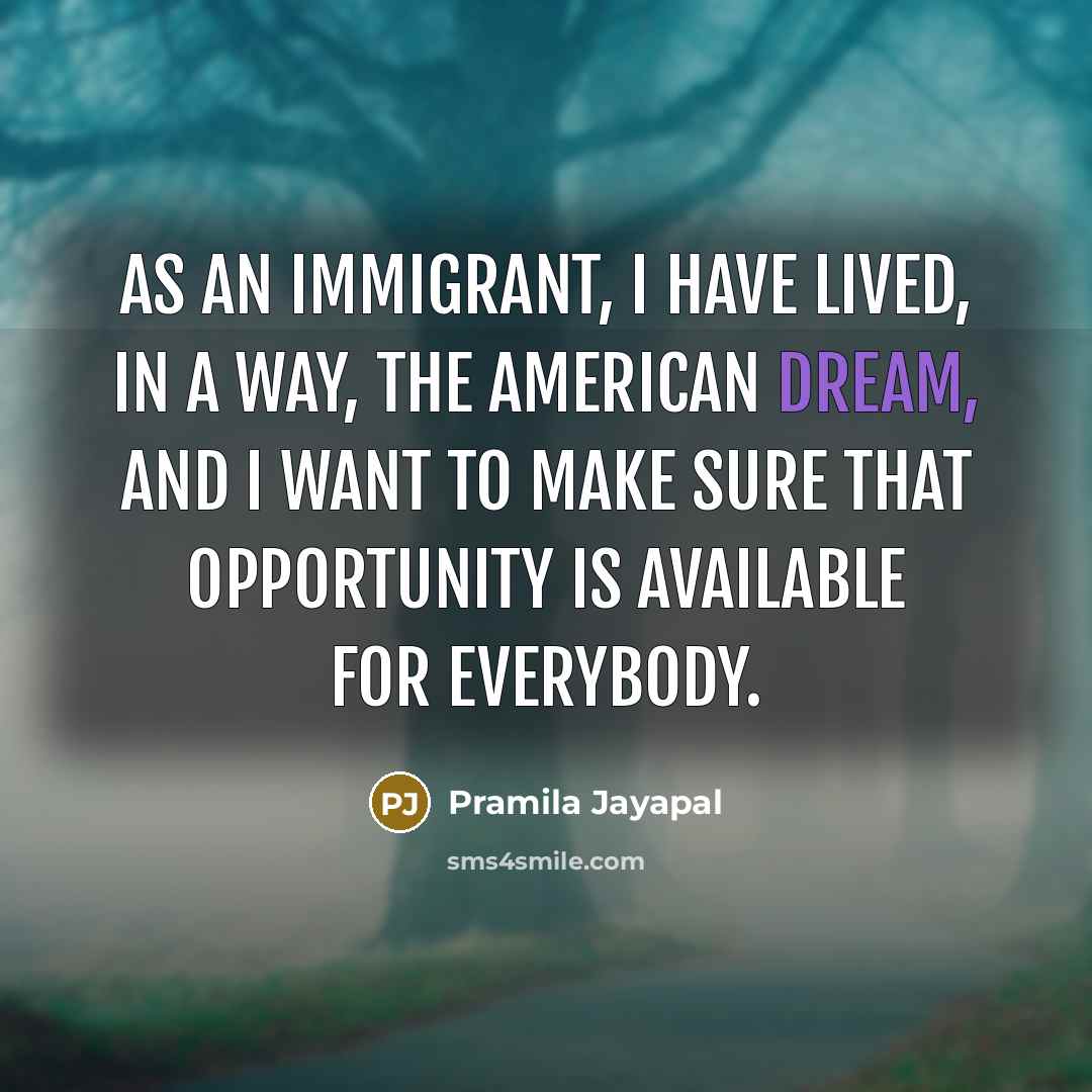 “As an immigrant, I have lived, in a way, the American dream, and I want to make sure that opportunity is available for everybody.” quote by Pramila Jayapal