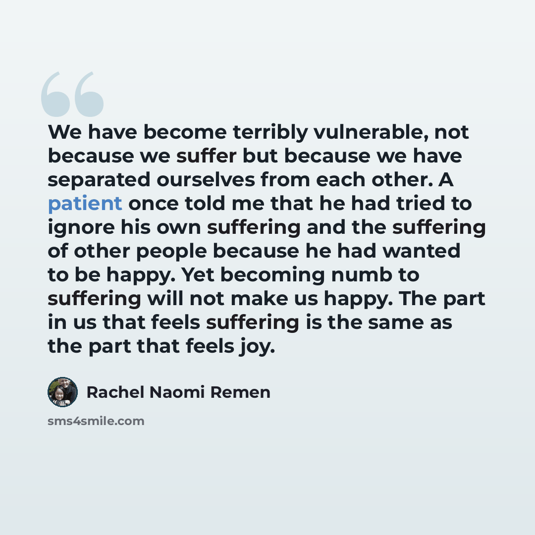 “We have become terribly vulnerable, not because we suffer but because we have separated ourselves from each other. A patient once told me that he had tried to ignore his own suffering and the suffering of other people because he had wanted to be happy. Yet becoming numb to suffering will not make…” quote by Rachel Naomi Remen
