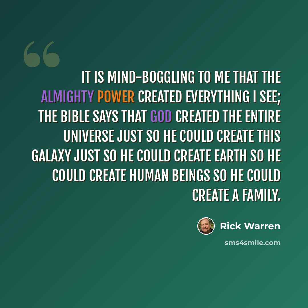 “It is mind-boggling to me that the Almighty power created everything I see; the Bible says that God created the entire universe just so he could create this galaxy just so he could create Earth so he could create human beings so he could create a family.” quote by Rick Warren