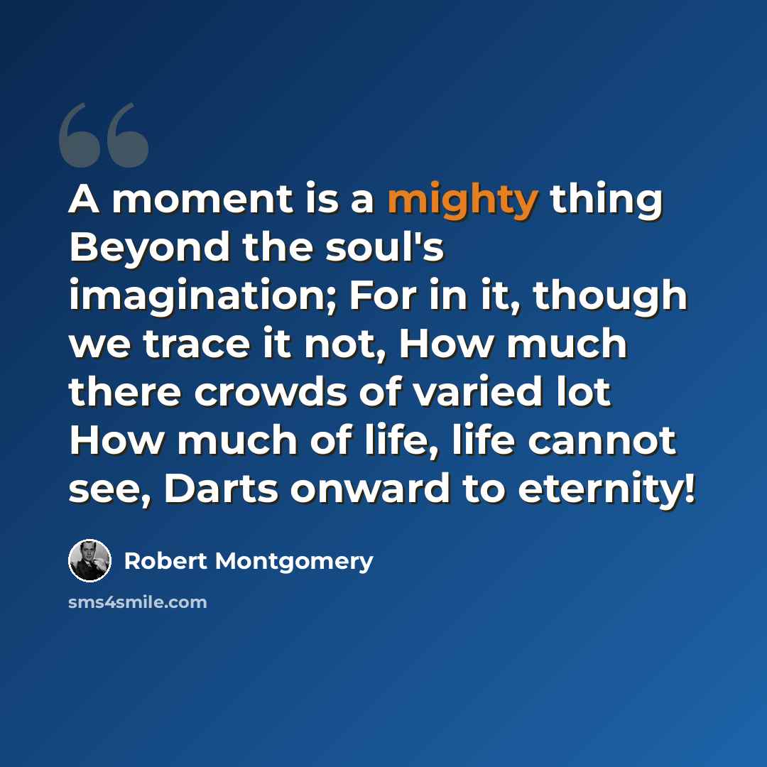 “A moment is a mighty thing Beyond the soul's imagination; For in it, though we trace it not, How much there crowds of varied lot How much of life, life cannot see, Darts onward to eternity!” quote by Robert Montgomery