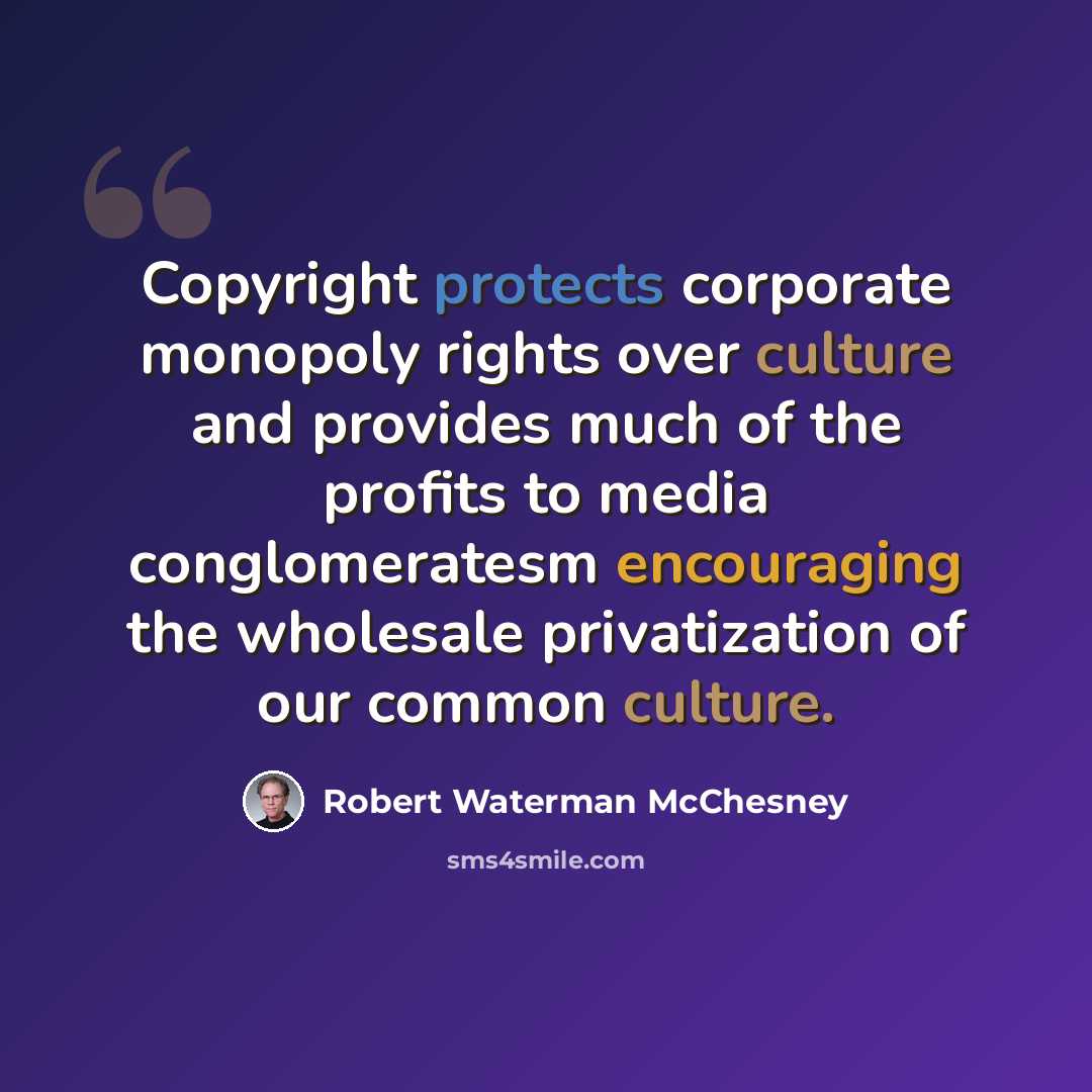 “Copyright protects corporate monopoly rights over culture and provides much of the profits to media conglomeratesm encouraging the wholesale privatization of our common culture.” quote by Robert Waterman McChesney