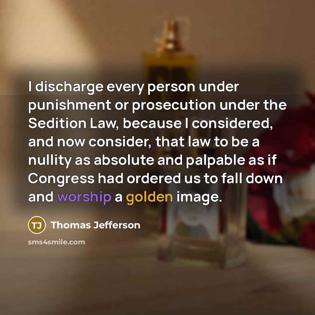 “I discharge every person under punishment or prosecution under the Sedition Law, because I considered, and now consider, that law to be a nullity as absolute and palpable as if Congress had ordered us to fall down and worship a golden image.” quote by Thomas Jefferson
