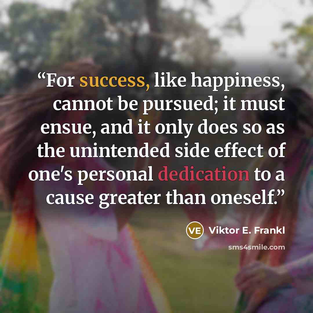 “For success, like happiness, cannot be pursued; it must ensue, and it only does so as the unintended side effect of one's personal dedication to a cause greater than oneself.” quote by Viktor E. Frankl