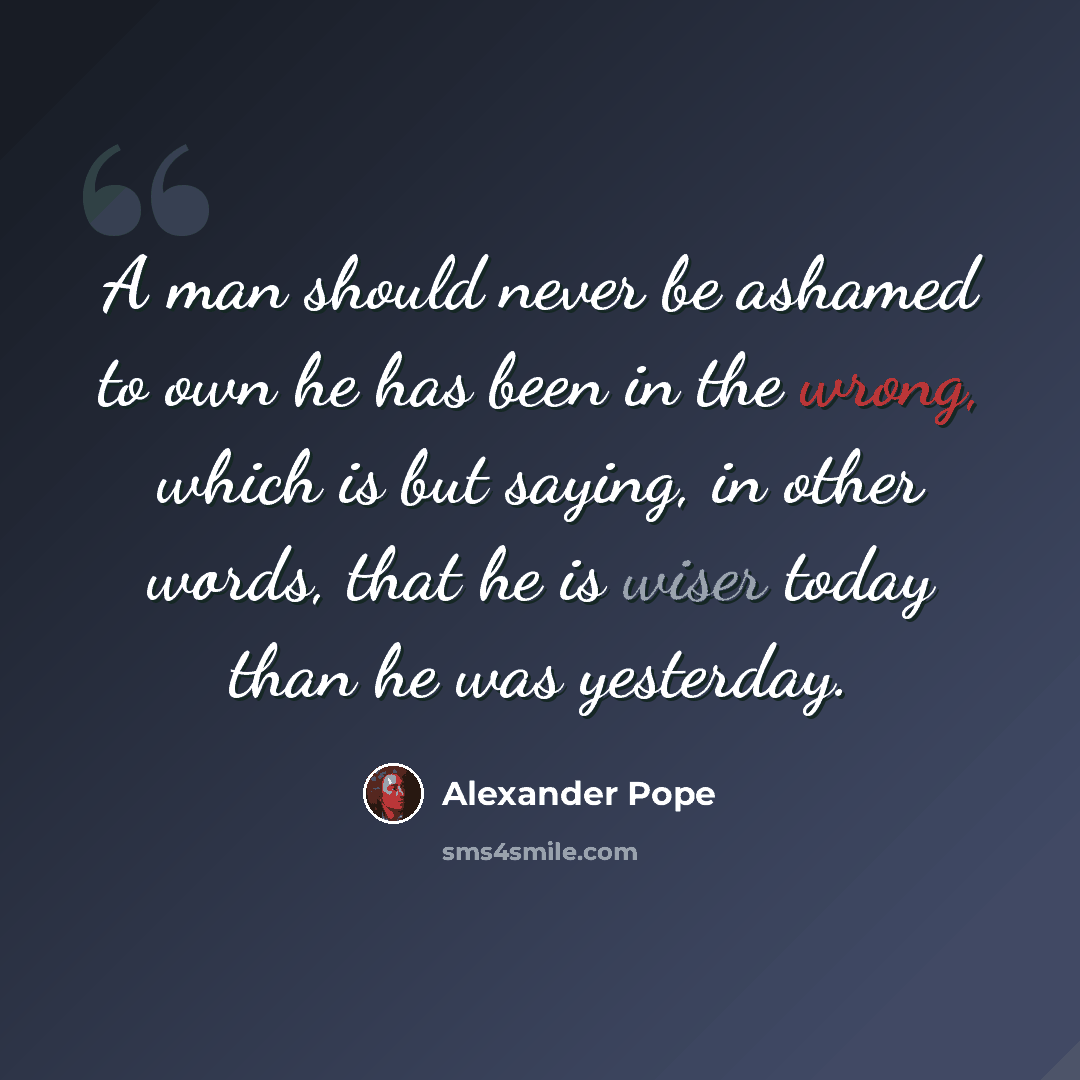 “A man should never be ashamed to own he has been in the wrong, which is but saying, in other words, that he is wiser today than he was yesterday.” quote by Alexander Pope