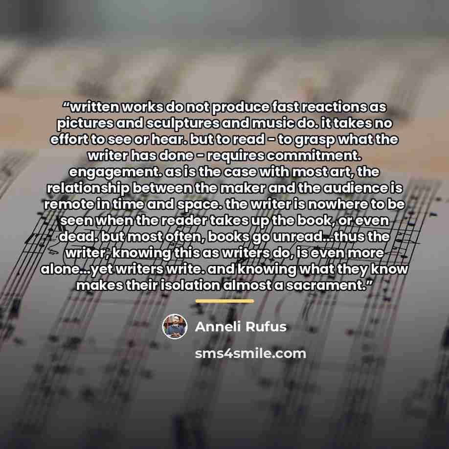“written works do not produce fast reactions as pictures and sculptures and music do. it takes no effort to see or hear. but to read - to grasp what the writer has done - requires commitment. engagement. as is the case with most art, the relationship between the maker and the audience is remote in…” quote by Anneli Rufus