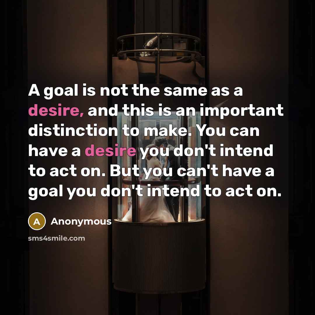 “A goal is not the same as a desire, and this is an important distinction to make. You can have a desire you don't intend to act on. But you can't have a goal you don't intend to act on.” quote by Anonymous