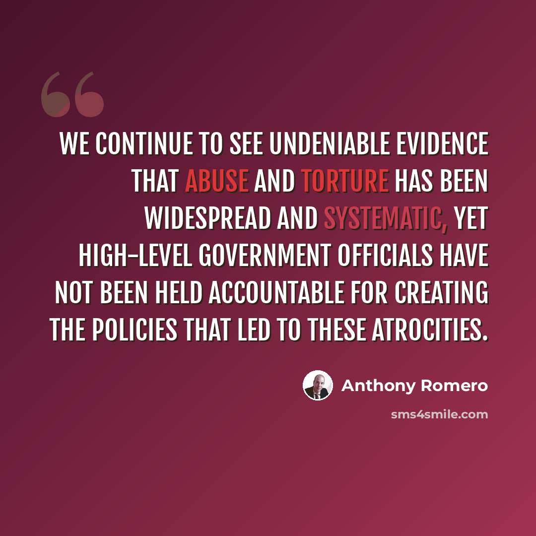 “We continue to see undeniable evidence that abuse and torture has been widespread and systematic, yet high-level government officials have not been held accountable for creating the policies that led to these atrocities.” quote by Anthony Romero