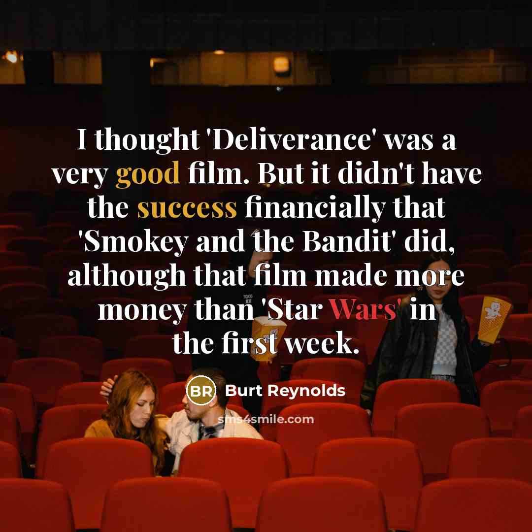 “I thought 'Deliverance' was a very good film. But it didn't have the success financially that 'Smokey and the Bandit' did, although that film made more money than 'Star Wars' in the first week.” quote by Burt Reynolds