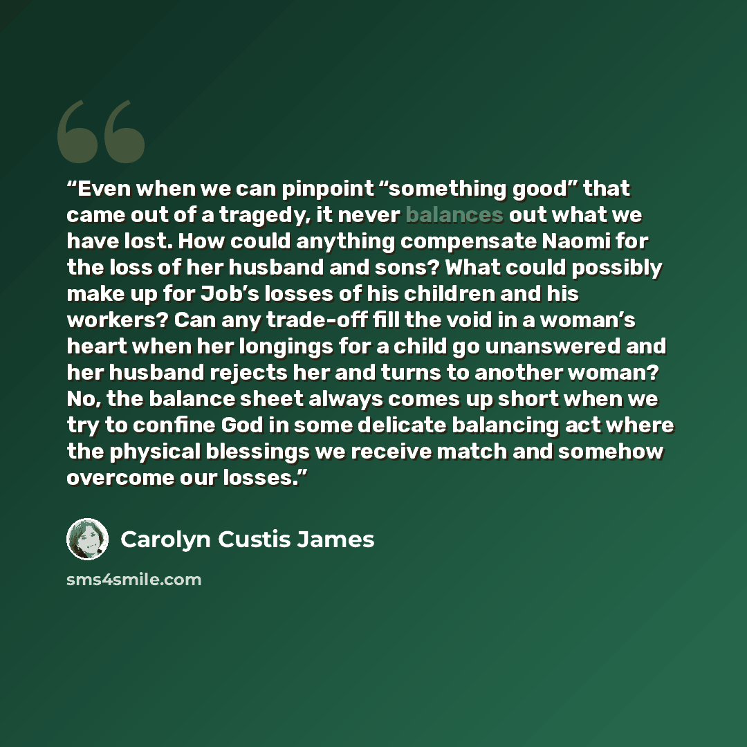 “Even when we can pinpoint “something good” that came out of a tragedy, it never balances out what we have lost. How could anything compensate Naomi for the loss of her husband and sons? What could possibly make up for Job’s losses of his children and his workers? Can any trade-off fill the void in…” quote by Carolyn Custis James