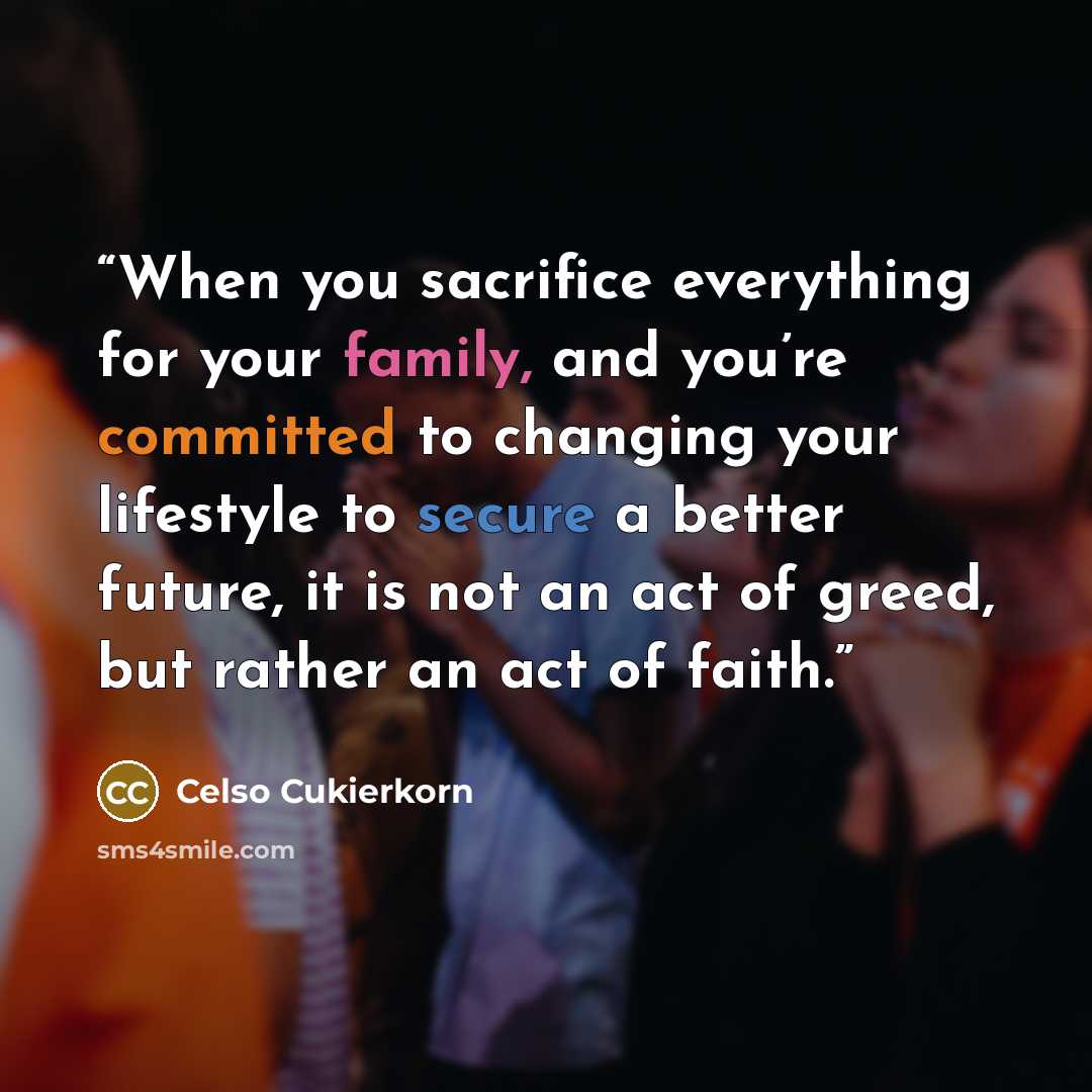 “When you sacrifice everything for your family, and you’re committed to changing your lifestyle to secure a better future, it is not an act of greed, but rather an act of faith.” quote by Celso Cukierkorn