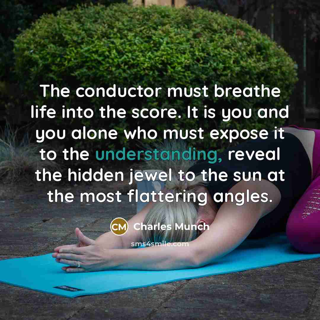 “The conductor must breathe life into the score. It is you and you alone who must expose it to the understanding, reveal the hidden jewel to the sun at the most flattering angles.” quote by Charles Munch