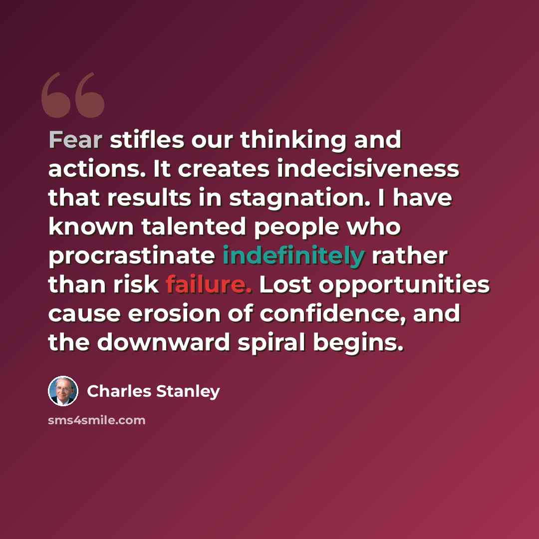 “Fear stifles our thinking and actions. It creates indecisiveness that results in stagnation. I have known talented people who procrastinate indefinitely rather than risk failure. Lost opportunities cause erosion of confidence, and the downward spiral begins.” quote by Charles Stanley