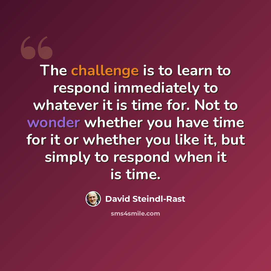 “The challenge is to learn to respond immediately to whatever it is time for. Not to wonder whether you have time for it or whether you like it, but simply to respond when it is time.” quote by David Steindl-Rast