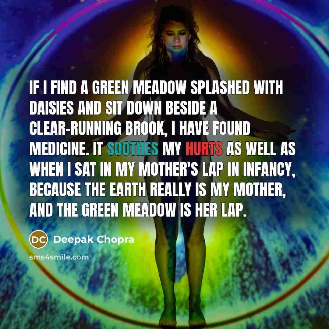 “If I find a green meadow splashed with daisies and sit down beside a clear-running brook, I have found medicine. It soothes my hurts as well as when I sat in my mother's lap in infancy, because the Earth really is my mother, and the green meadow is her lap.” quote by Deepak Chopra