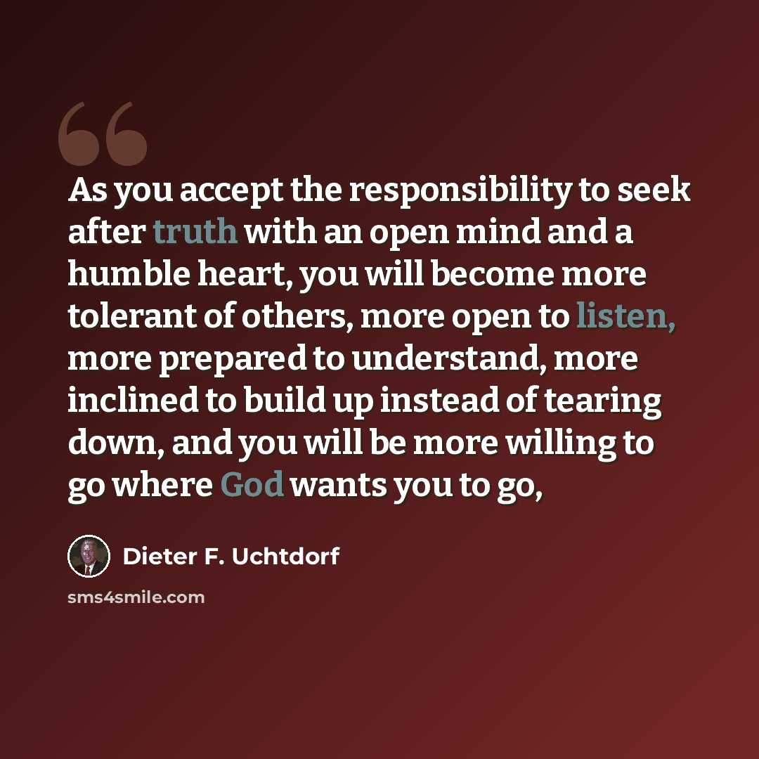 “As you accept the responsibility to seek after truth with an open mind and a humble heart, you will become more tolerant of others, more open to listen, more prepared to understand, more inclined to build up instead of tearing down, and you will be more willing to go where God wants you to go,” quote by Dieter F. Uchtdorf