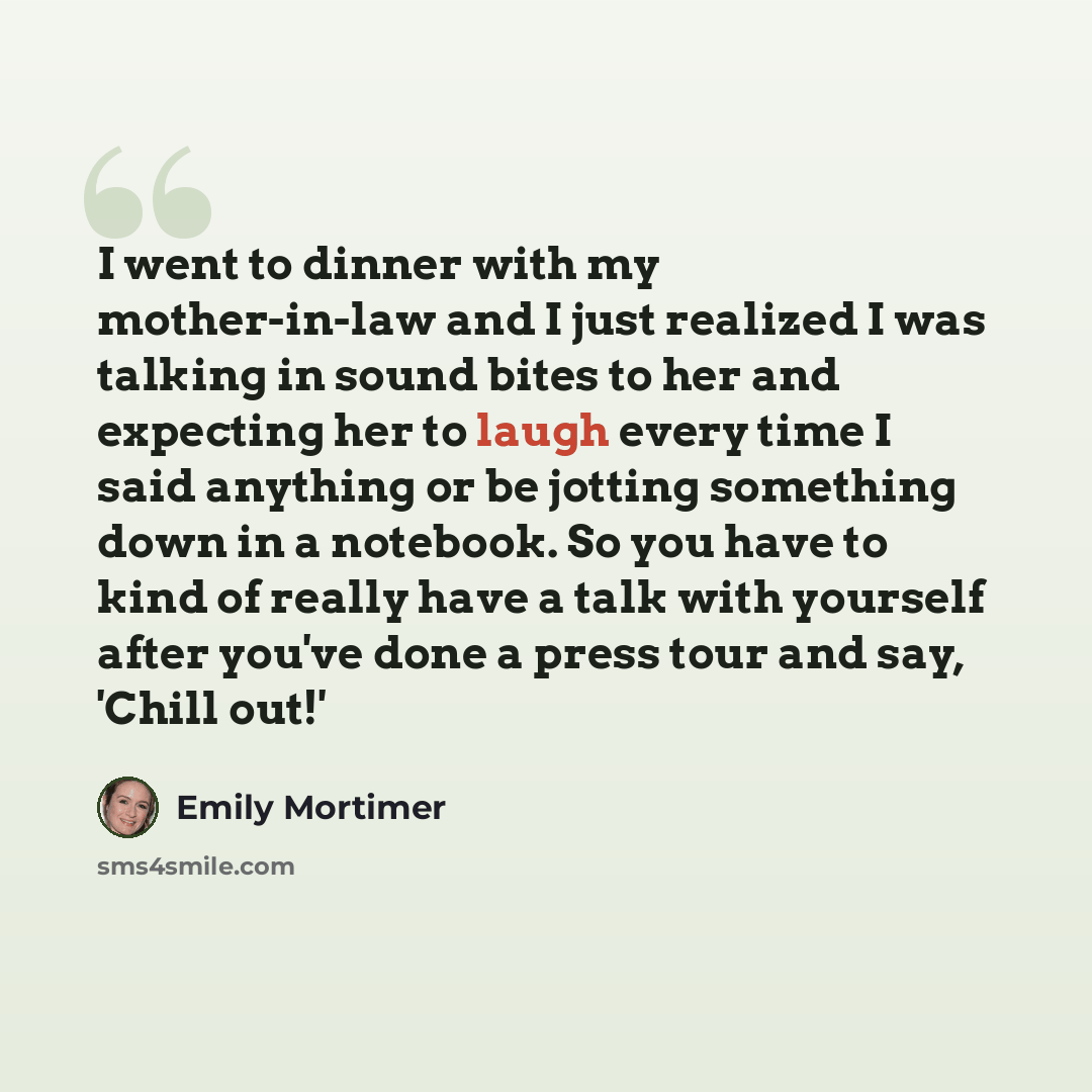 “I went to dinner with my mother-in-law and I just realized I was talking in sound bites to her and expecting her to laugh every time I said anything or be jotting something down in a notebook. So you have to kind of really have a talk with yourself after you've done a press tour and say, 'Chill…” quote by Emily Mortimer