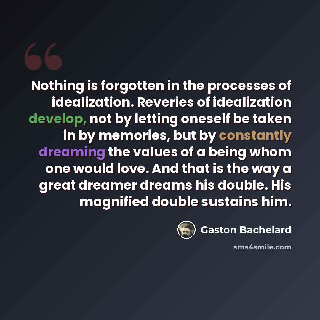 “Nothing is forgotten in the processes of idealization. Reveries of idealization develop, not by letting oneself be taken in by memories, but by constantly dreaming the values of a being whom one would love. And that is the way a great dreamer dreams his double. His magnified double sustains him.” quote by Gaston Bachelard