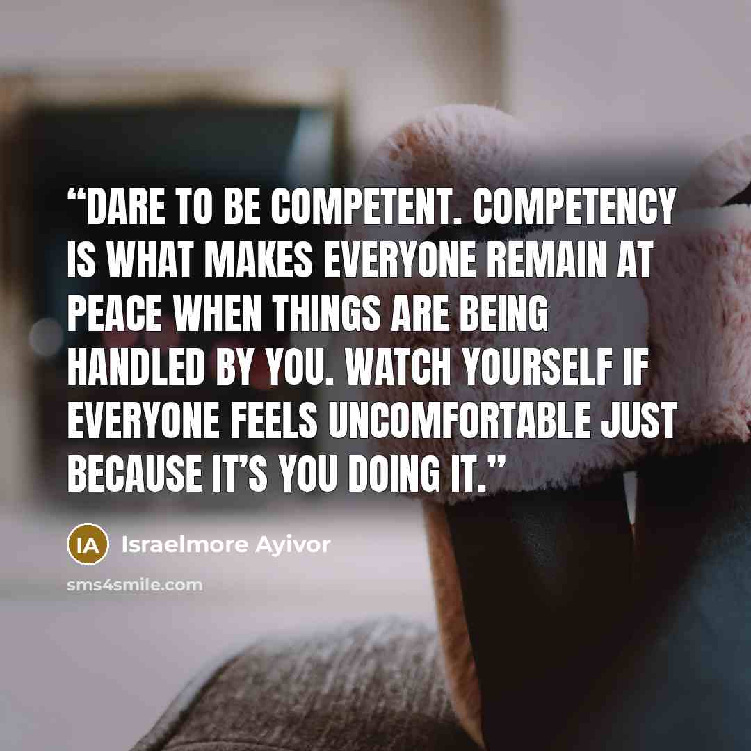 “Dare to be competent. Competency is what makes everyone remain at peace when things are being handled by you. Watch yourself if everyone feels uncomfortable just because it’s you doing it.” quote by Israelmore Ayivor