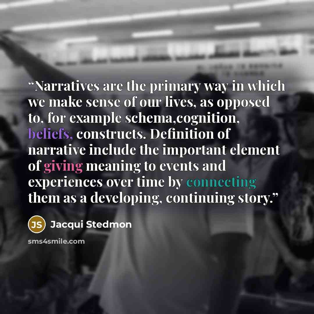 “Narratives are the primary way in which we make sense of our lives, as opposed to, for example schema,cognition, beliefs, constructs. Definition of narrative include the important element of giving meaning to events and experiences over time by connecting them as a developing, continuing story.” quote by Jacqui Stedmon