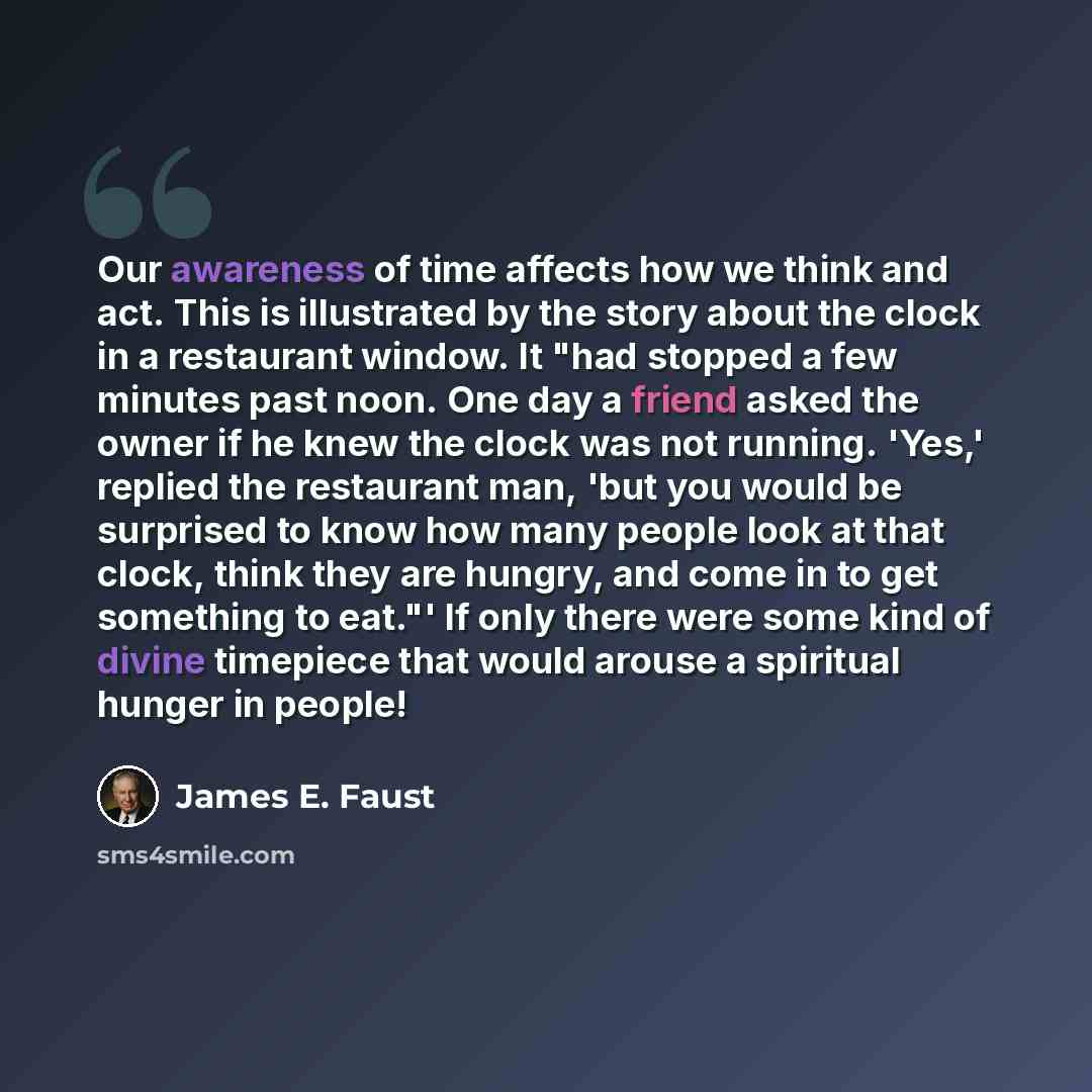 “Our awareness of time affects how we think and act. This is illustrated by the story about the clock in a restaurant window. It "had stopped a few minutes past noon. One day a friend asked the owner if he knew the clock was not running. 'Yes,' replied the restaurant man, 'but you would be…” quote by James E. Faust