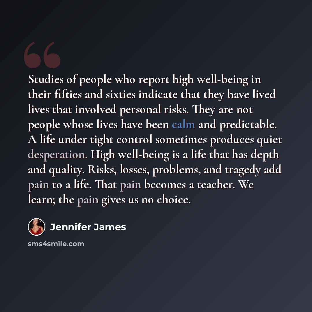 “Studies of people who report high well-being in their fifties and sixties indicate that they have lived lives that involved personal risks. They are not people whose lives have been calm and predictable. A life under tight control sometimes produces quiet desperation. High well-being is a life…” quote by Jennifer James