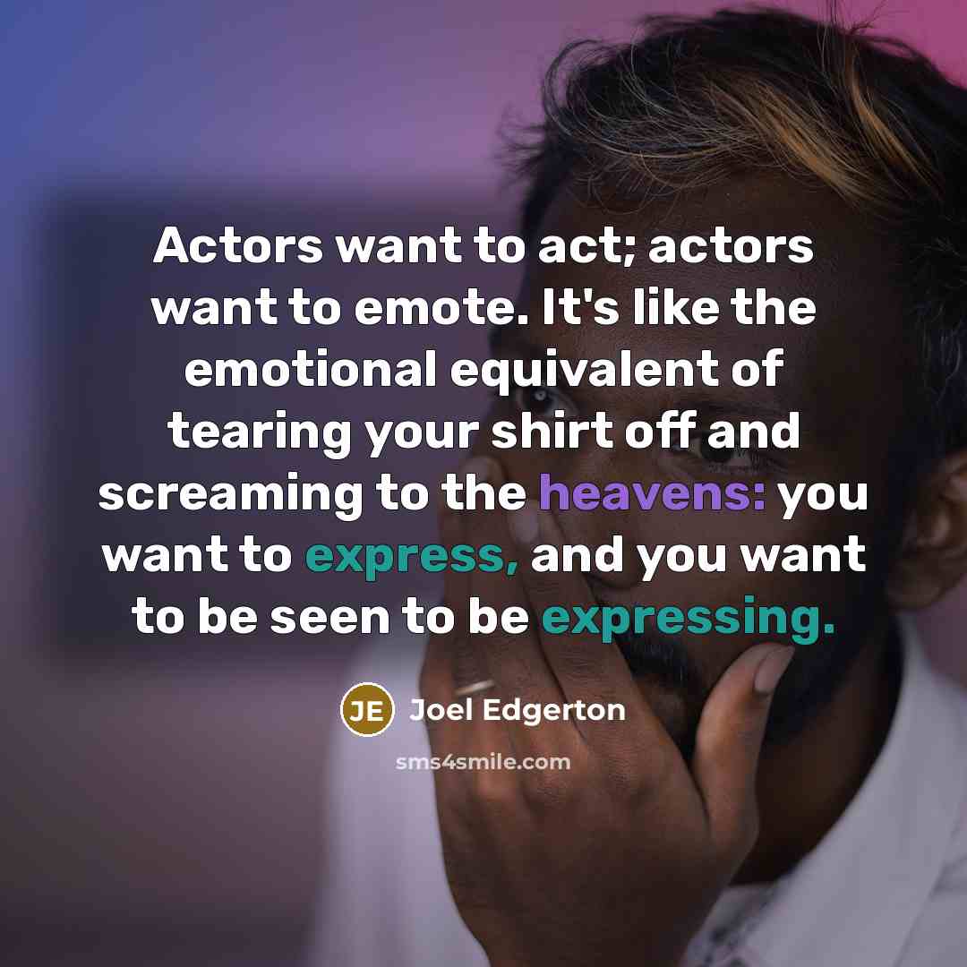 “Actors want to act; actors want to emote. It's like the emotional equivalent of tearing your shirt off and screaming to the heavens: you want to express, and you want to be seen to be expressing.” quote by Joel Edgerton