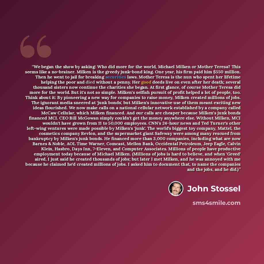 “We began the show by asking: Who did more for the world, Michael Milken or Mother Teresa? This seems like a no-brainer. Milken is the greedy junk-bond king. One year, his firm paid him $550 million. Then he went to jail for breaking securities laws. Mother Teresa is the nun who spent her lifetime…” quote by John Stossel