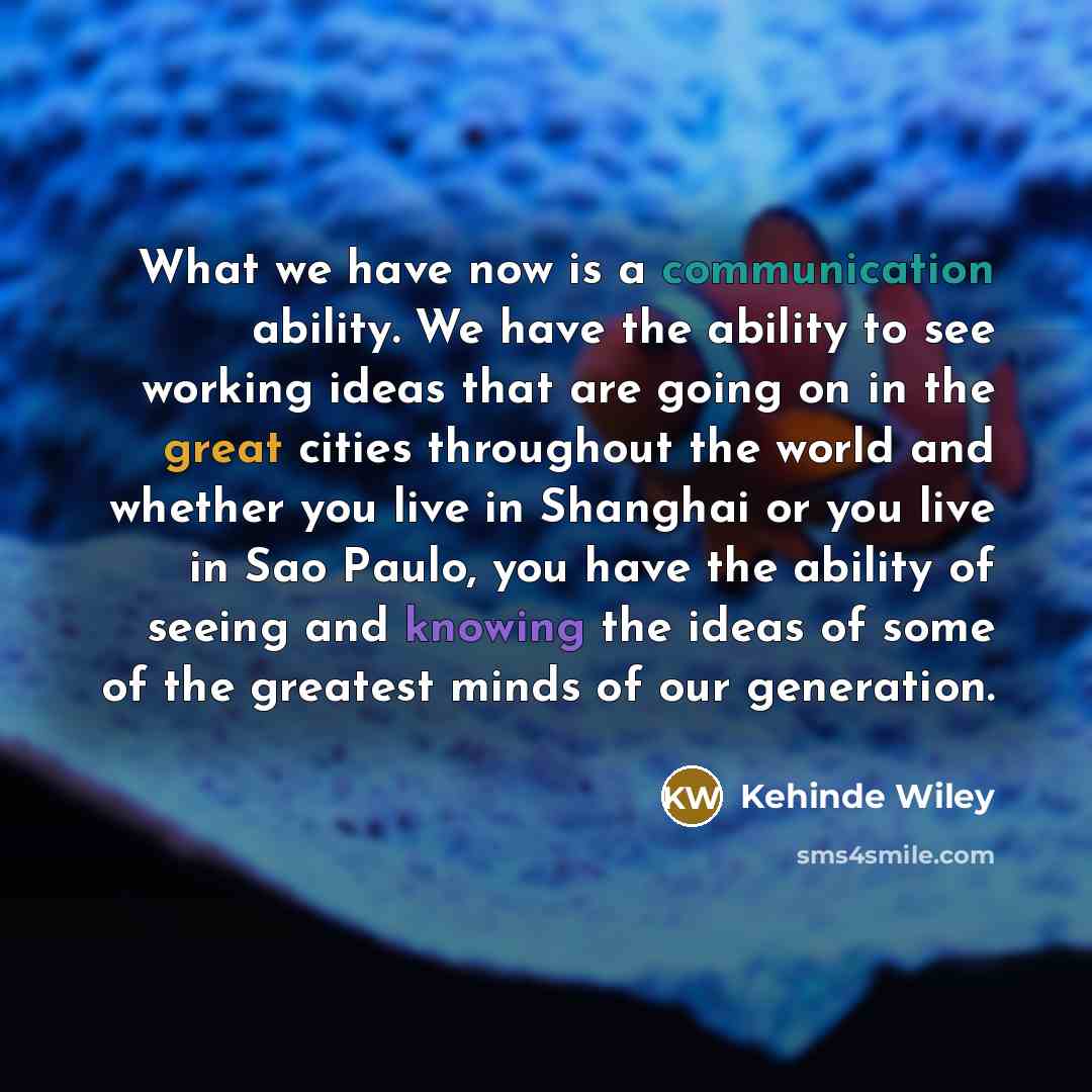 “What we have now is a communication ability. We have the ability to see working ideas that are going on in the great cities throughout the world and whether you live in Shanghai or you live in Sao Paulo, you have the ability of seeing and knowing the ideas of some of the greatest minds of our…” quote by Kehinde Wiley