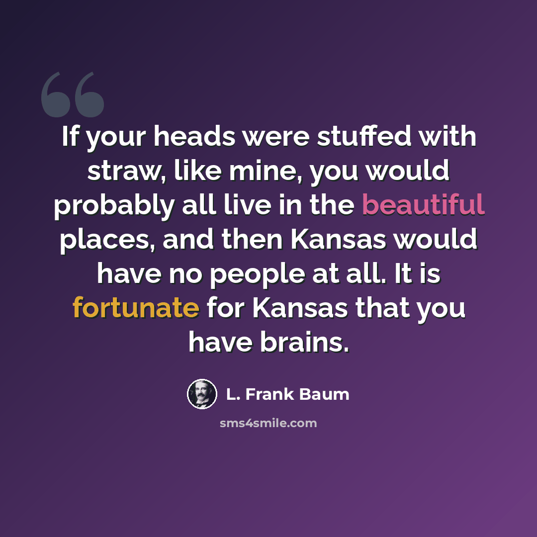 “If your heads were stuffed with straw, like mine, you would probably all live in the beautiful places, and then Kansas would have no people at all. It is fortunate for Kansas that you have brains.” quote by L. Frank Baum