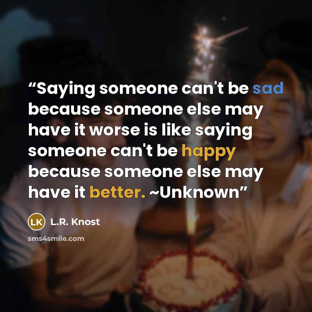 “Saying someone can't be sad because someone else may have it worse is like saying someone can't be happy because someone else may have it better. ~Unknown” quote by L.R. Knost