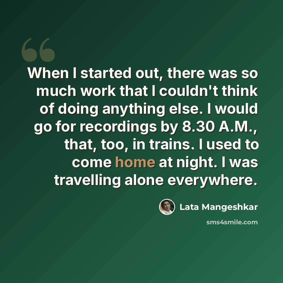 “When I started out, there was so much work that I couldn't think of doing anything else. I would go for recordings by 8.30 A.M., that, too, in trains. I used to come home at night. I was travelling alone everywhere.” quote by Lata Mangeshkar