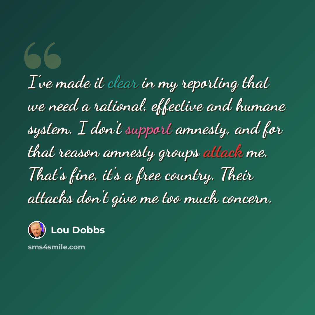“I've made it clear in my reporting that we need a rational, effective and humane system. I don't support amnesty, and for that reason amnesty groups attack me. That's fine, it's a free country. Their attacks don't give me too much concern.” quote by Lou Dobbs