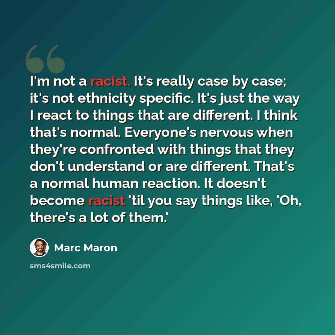 “I'm not a racist. It's really case by case; it's not ethnicity specific. It's just the way I react to things that are different. I think that's normal. Everyone's nervous when they're confronted with things that they don't understand or are different. That's a normal human reaction. It doesn't…” quote by Marc Maron