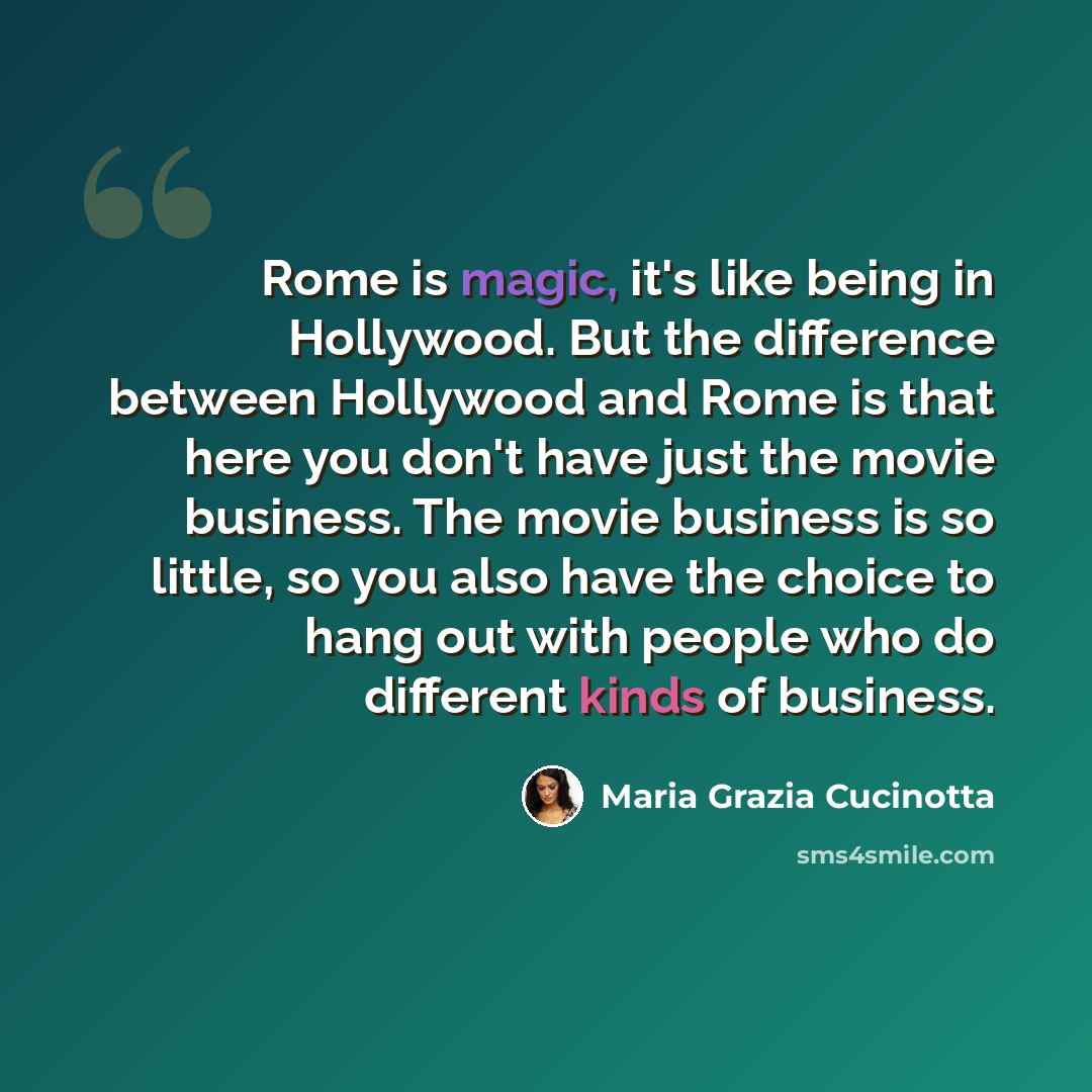 “Rome is magic, it's like being in Hollywood. But the difference between Hollywood and Rome is that here you don't have just the movie business. The movie business is so little, so you also have the choice to hang out with people who do different kinds of business.” quote by Maria Grazia Cucinotta