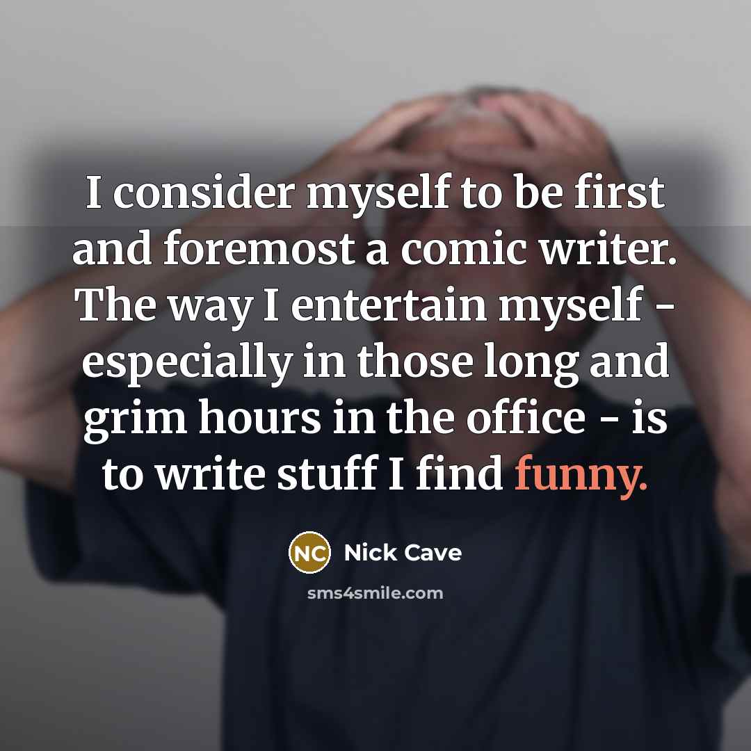 “I consider myself to be first and foremost a comic writer. The way I entertain myself - especially in those long and grim hours in the office - is to write stuff I find funny.” quote by Nick Cave