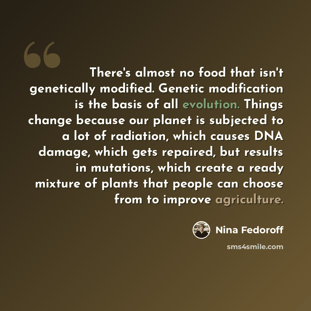 “There's almost no food that isn't genetically modified. Genetic modification is the basis of all evolution. Things change because our planet is subjected to a lot of radiation, which causes DNA damage, which gets repaired, but results in mutations, which create a ready mixture of plants that…” quote by Nina Fedoroff
