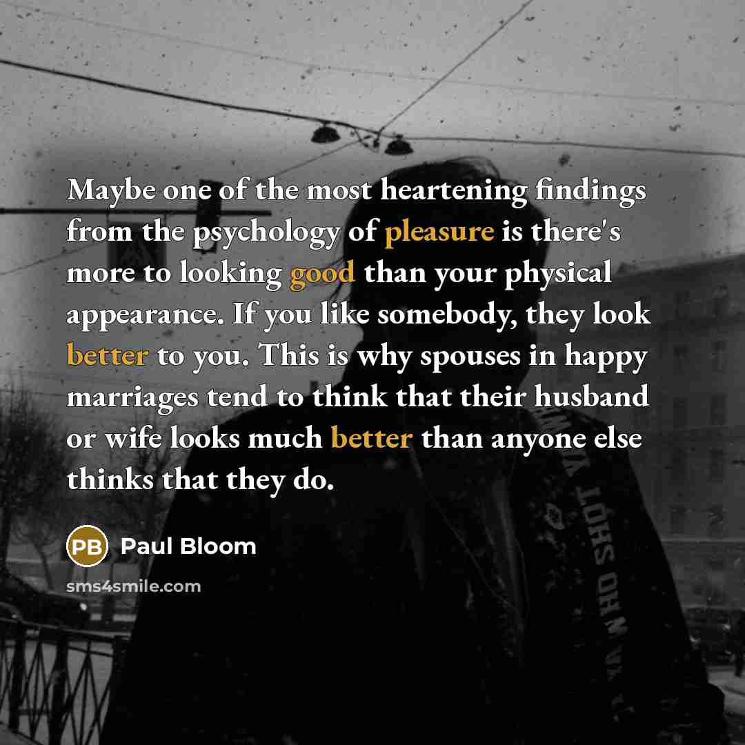 “Maybe one of the most heartening findings from the psychology of pleasure is there's more to looking good than your physical appearance. If you like somebody, they look better to you. This is why spouses in happy marriages tend to think that their husband or wife looks much better than anyone else…” quote by Paul Bloom