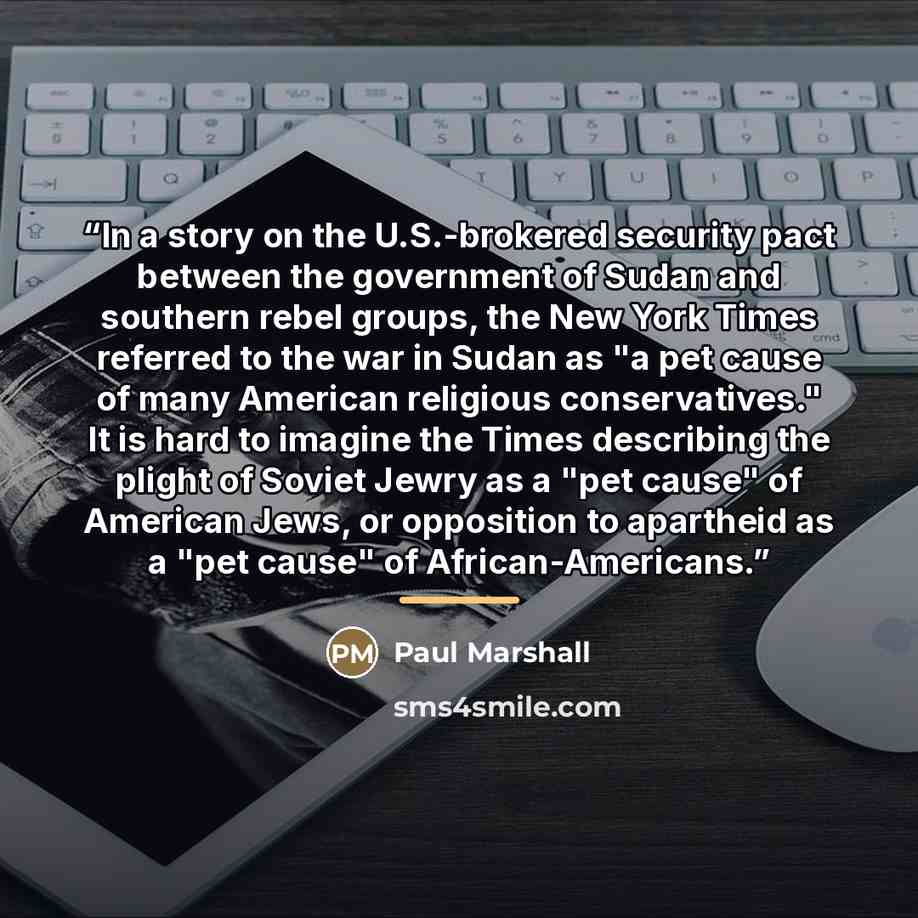 “In a story on the U.S.-brokered security pact between the government of Sudan and southern rebel groups, the New York Times referred to the war in Sudan as "a pet cause of many American religious conservatives." It is hard to imagine the Times describing the plight of Soviet Jewry as a "pet cause"…” quote by Paul Marshall