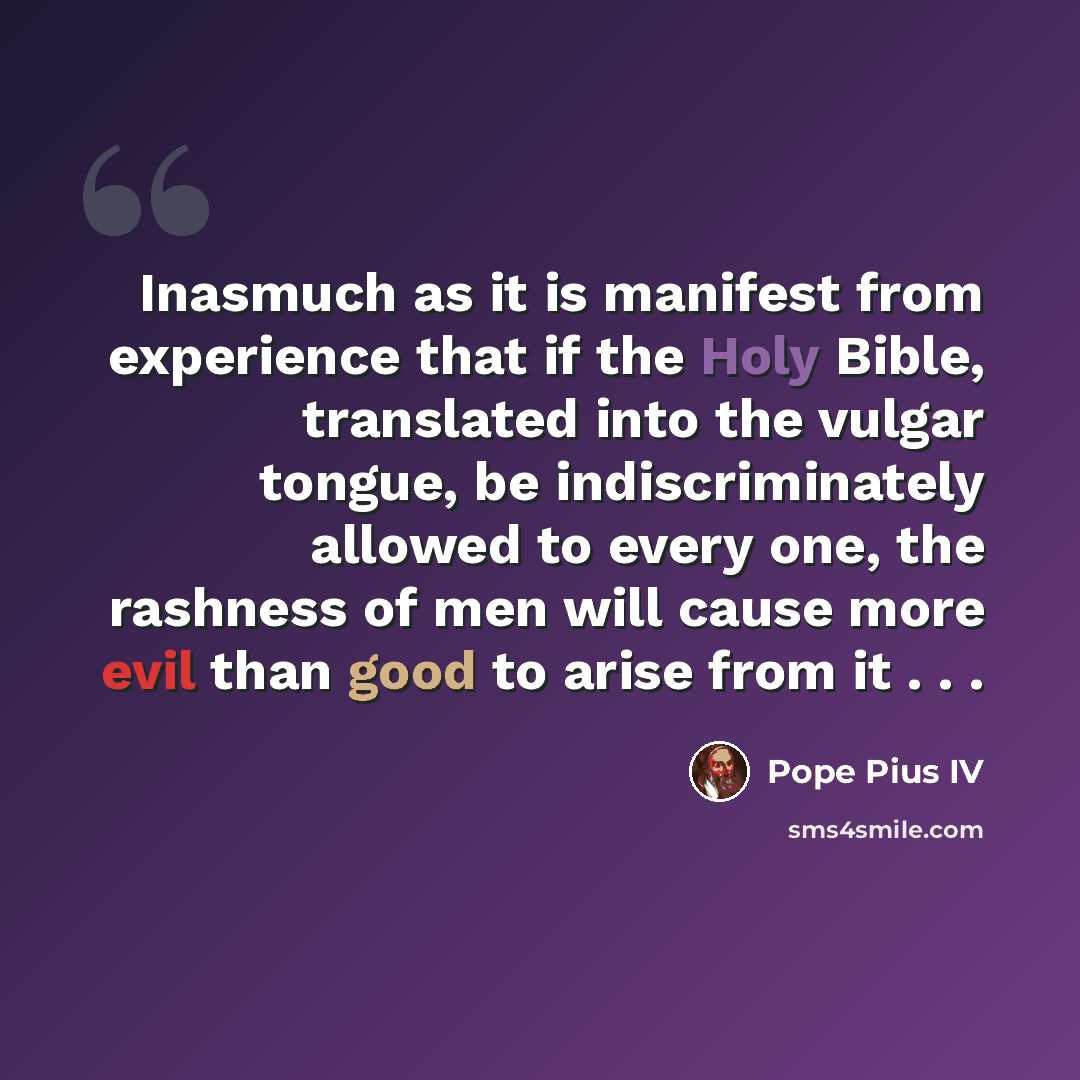 “Inasmuch as it is manifest from experience that if the Holy Bible, translated into the vulgar tongue, be indiscriminately allowed to every one, the rashness of men will cause more evil than good to arise from it . . .” quote by Pope Pius IV