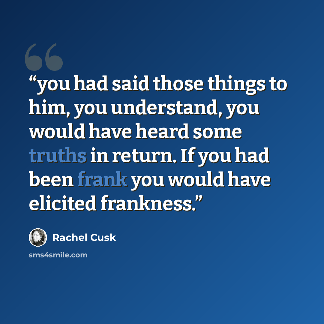 “you had said those things to him, you understand, you would have heard some truths in return. If you had been frank you would have elicited frankness.” quote by Rachel Cusk